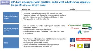 272
Let’s have a look under what conditions and in what industries you should use
the specific revenue stream model
Payment / fee per
usage
 This model is used when you are not able to predict the usage
 You set the price per unit of usage (i.e. time, natural unit, number of
uses etc.) in a contract and then the payment is based on usage
 Widely used i.e. for electricity, water etc.
When to use Examples
Payment / fee per
result
 Here as a customer you want to buy the specific result. You are not
interested in the effort
 Widely used in B2B especially in the services
 In advertisement the result can be view (CPM), clicks (CPC), lead
(CPL), sale (CPS)
Free
 Very often used in 2-sided markets and UGC when 1-side has a free
access and the other one covers all costs
 Usually requires great number of users
 Still you collect money somehow to support you: fees for
advertisement, fees for access, donations etc.
 