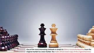 29
One of the most interesting methods is simply to clone a successful business from the
original market to a new market. You make almost exact copy of the original business
 
