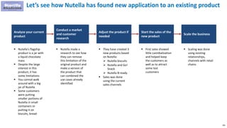 295
Let’s see how Nutella has found new application to an existing product
 Nutella's flagship
product is a jar with
a liquid chocolate
mass
 Despite the large
interest in this
product, it has
some limitations
 You cannot walk
around with a big
jar of Nutella
 Some customers
were putting
smaller portions of
Nutella in small
containers or
putting it on
biscuits, bread
 They have created 3
new products based
on Nutella:
 Nutella biscuits
 Nutella and Go!
Snack
 Nutella B-ready
 Sales was done
using the current
sales channels
 First sales showed
little cannibalization
and helped keep
the customers as
well as to attract
some lost
customers
 Nutella made a
research to see how
they can remove
this limitation of the
original product and
make a version of
the product that
can combined the
use cases already
identified
Analyze your current
product
Conduct a market
and customer
research
Adjust the product if
needed
Start the sales of the
new product
Scale the business
 Scaling was done
using existing
relationships,
channels with retail
chains
 