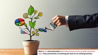 3
Most firms and universities don’t show how to come up with a business
idea. They concentrate on teaching you how to run existing business
 