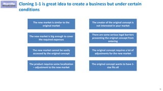 31
Cloning 1-1 is great idea to create a business but under certain
conditions
The new market is similar to the
original market
The new market is big enough to cover
the required expenses
The new market cannot be easily
accessed by the original concept
The creator of the original concept is
not interested in your market
There are some serious legal barriers
preventing the original concept from
entering
The original concept requires a lot of
adjustments for the new market
The product requires some localization
– adjustment to the new market
The original concept wants to have 1-
size fits all
 