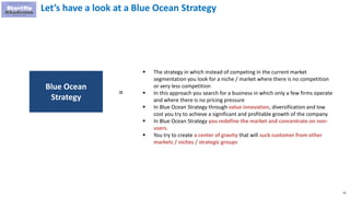 43
Let’s have a look at a Blue Ocean Strategy
 The strategy in which instead of competing in the current market
segmentation you look for a niche / market where there is no competition
or very less competition
 In this approach you search for a business in which only a few firms operate
and where there is no pricing pressure
 In Blue Ocean Strategy through value innovation, diversification and low
cost you try to achieve a significant and profitable growth of the company
 In Blue Ocean Strategy you redefine the market and concentrate on non-
users.
 You try to create a center of gravity that will suck customer from other
markets / niches / strategic groups
Blue Ocean
Strategy
=
 