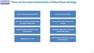 45
There are few main characteristics of Blue Ocean Strategy
Avoid head to head competition
Taping into non-users
No industry boundaries
Value innovation. Break the value-
cost trade off
Looking for high profit and growth
opportunity niches
Align the whole business to pursue
diversifications
Low costs – you do not spend money
on things of little value
Creates quite often entirely new
markets
 