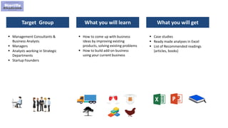 5
Target Group What you will learn What you will get
 Management Consultants &
Business Analysts
 Managers
 Analysts working in Strategic
Departments
 Startup Founders
 How to come up with business
ideas by improving existing
products, solving existing problems
 How to build add-on business
using your current business
 Case studies
 Ready made analyses in Excel
 List of Recommended readings
(articles, books)
 