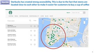 58
Starbucks has created strong accessibility. This is due to the fact that stores are
located close to each other to make it easier for customers to buy a cup of coffee
 