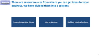 6
Jobs to be done Build on existing businessImproving existing things
There are several sources from where you can get ideas for your
business. We have divided them into 3 sections
 
