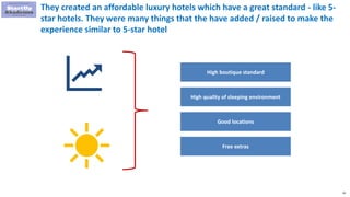 61
They created an affordable luxury hotels which have a great standard - like 5-
star hotels. They were many things that the have added / raised to make the
experience similar to 5-star hotel
High boutique standard
High quality of sleeping environment
Good locations
Free extras
 