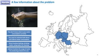 74
You don’t know what is your water
consumption currently
You want to estimate both direct
and indirect water consumption
Direct involves bathing, drinking
water, using water for cleaning
A few information about the problem
Indirect involves the usage of water
for producing products for you
 