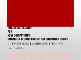 BUSINESS FLAGGING
FOR
NEW COMPETITIVE
SCIENCE & TECHNO EXHIBITION ORGANIZER BRAND
BUSINESS IDEA-DASHBOARD PITCHING
- KHRISMA -
 
