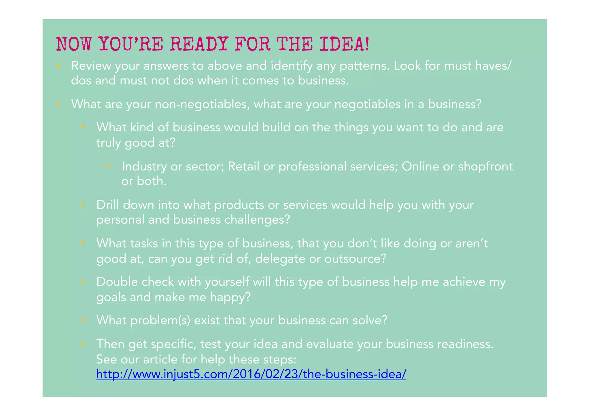NOW YOU’RE READY FOR THE IDEA!
•  Review your answers to above and identify any patterns. Look for must haves/
dos and must not dos when it comes to business.
•  What are your non-negotiables, what are your negotiables in a business?
•  What kind of business would build on the things you want to do and are
truly good at?
•  Industry or sector; Retail or professional services; Online or shopfront
or both.
•  Drill down into what products or services would help you with your
personal and business challenges? 
•  What tasks in this type of business, that you don’t like doing or aren’t
good at, can you get rid of, delegate or outsource?
•  Double check with yourself will this type of business help me achieve my
goals and make me happy?
•  What problem(s) exist that your business can solve?
•  Then get specific, test your idea and evaluate your business readiness.
See our article for help these steps:
http://www.injust5.com/2016/02/23/the-business-idea/ 
 