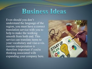 Even should you don’t
understand the language of the
region, you must have a correct
translation service with you to
help to make the working
smooth from both end. This
service can translate items to
your vocabulary and vise-e-vis.
russian interpretation is
therefore important if you're
thinking associated with
expanding your company here.
 
