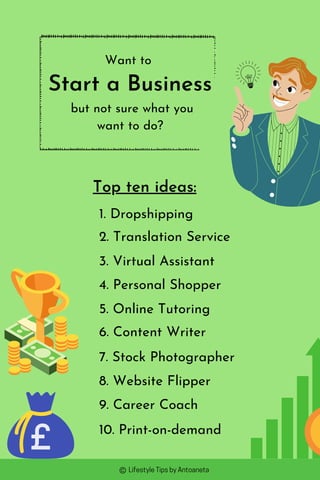 Want to
Start a Business
but not sure what you
want to do?
Top ten ideas:
1. Dropshipping
2. Translation Service
8. Website Flipper
7. Stock Photographer
6. Content Writer
3. Virtual Assistant
4. Personal Shopper
5. Online Tutoring
9. Career Coach
10. Print-on-demand
LifestyleTipsbyAntoaneta
 