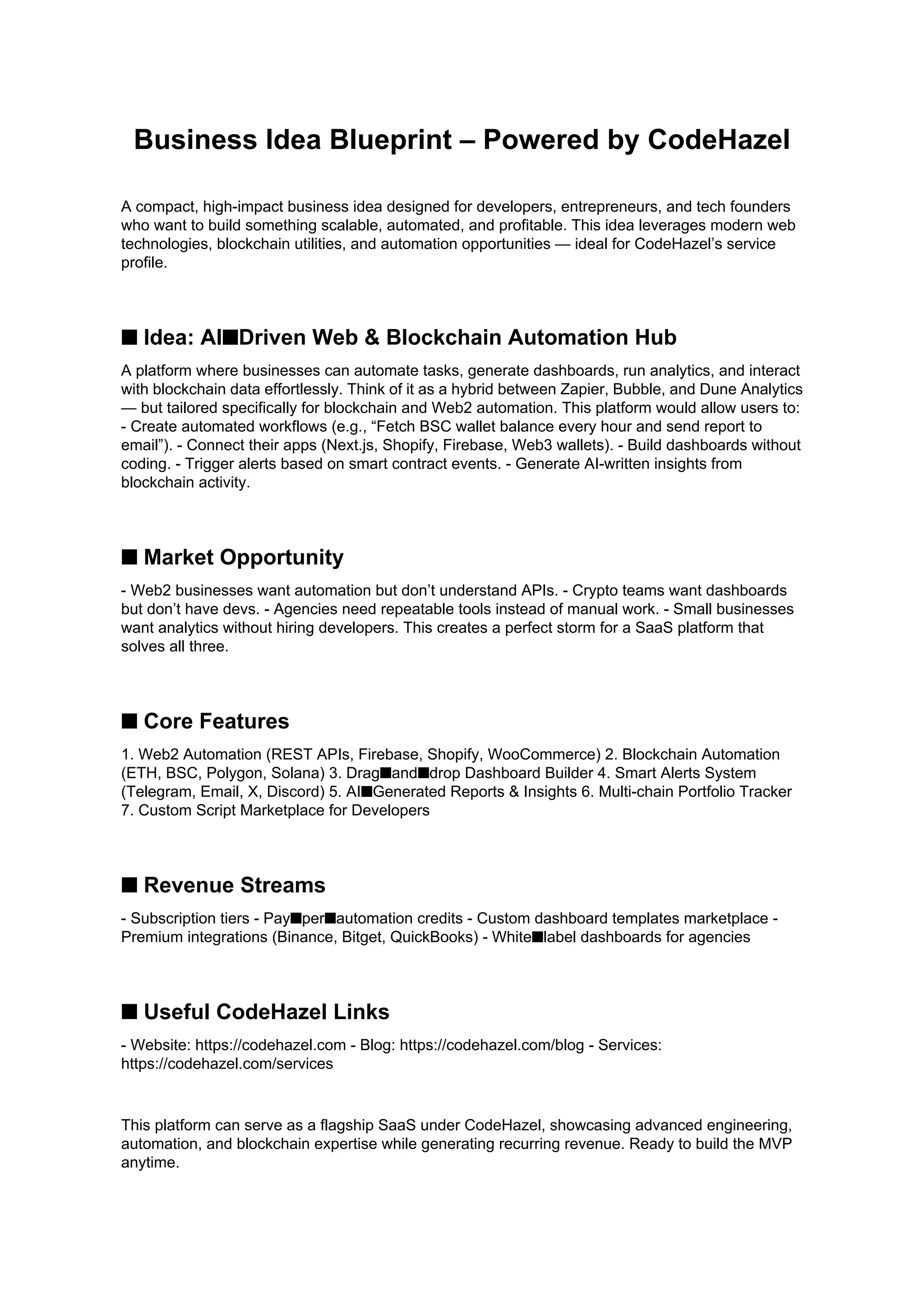Business Idea Blueprint – Powered by CodeHazel
A compact, high-impact business idea designed for developers, entrepreneurs, and tech founders
who want to build something scalable, automated, and profitable. This idea leverages modern web
technologies, blockchain utilities, and automation opportunities — ideal for CodeHazel’s service
profile.
■ Idea: AI■Driven Web & Blockchain Automation Hub
A platform where businesses can automate tasks, generate dashboards, run analytics, and interact
with blockchain data effortlessly. Think of it as a hybrid between Zapier, Bubble, and Dune Analytics
— but tailored specifically for blockchain and Web2 automation. This platform would allow users to:
- Create automated workflows (e.g., “Fetch BSC wallet balance every hour and send report to
email”). - Connect their apps (Next.js, Shopify, Firebase, Web3 wallets). - Build dashboards without
coding. - Trigger alerts based on smart contract events. - Generate AI-written insights from
blockchain activity.
■ Market Opportunity
- Web2 businesses want automation but don’t understand APIs. - Crypto teams want dashboards
but don’t have devs. - Agencies need repeatable tools instead of manual work. - Small businesses
want analytics without hiring developers. This creates a perfect storm for a SaaS platform that
solves all three.
■ Core Features
1. Web2 Automation (REST APIs, Firebase, Shopify, WooCommerce) 2. Blockchain Automation
(ETH, BSC, Polygon, Solana) 3. Drag■and■drop Dashboard Builder 4. Smart Alerts System
(Telegram, Email, X, Discord) 5. AI■Generated Reports & Insights 6. Multi-chain Portfolio Tracker
7. Custom Script Marketplace for Developers
■ Revenue Streams
- Subscription tiers - Pay■per■automation credits - Custom dashboard templates marketplace -
Premium integrations (Binance, Bitget, QuickBooks) - White■label dashboards for agencies
■ Useful CodeHazel Links
- Website: https://codehazel.com - Blog: https://codehazel.com/blog - Services:
https://codehazel.com/services
This platform can serve as a flagship SaaS under CodeHazel, showcasing advanced engineering,
automation, and blockchain expertise while generating recurring revenue. Ready to build the MVP
anytime.
 