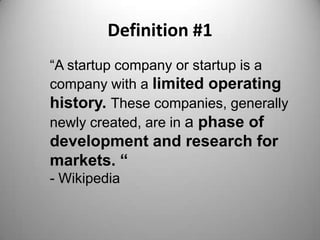 Definition #1
“A startup company or startup is a
company with a limited operating
history. These companies, generally
newly created, are in a phase of
development and research for
markets. “
- Wikipedia
 