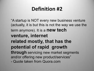 Definition #2
“A startup is NOT every new business venture
(actually, it is but this is not the way we use the
term anymore). It is a new tech
venture, internet
related mostly, that has the
potential of rapid growth
through servicing new market segments
and/or offering new product/services”
- Quote taken from Quora.com
 