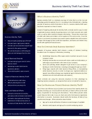  

  Business Identity Theft Fact Sheet

 
 

 

What is Business Identity Theft? 
Business  identity  theft  is  a  relatively  new  type  of  crime  that  is  on  the  rise  and 
spreading quickly throughout the U.S.  According to Dun & Bradstreet, a leading 
provider of business credit information in the U.S., business identity theft cases 
have been reported in at least 22 states. 

Business Identity Theft  


New and rapidly spreading type of ID theft  



Criminals hijack a legit business identity 



Criminals open accounts/steal using the legit 
business ID, often going unnoticed  



The victimized business is left holding the 
debts and credit damages from the crime 

Instead of targeting individuals for identity theft, criminals look for ways to steal 
a  legitimate  business  identity  by  gaining  access  to  its  bank  accounts  and  credit 
cards, as well as other sensitive company information.  Thieves then secure lines 
of credit with banks and retailers at the expense of the victim entity.  Once the 
scheme is uncovered, businesses may need to spend valuable time and resources 
to repair the damage to their credit and reputation, and banks and retailers may 
be left with significant financial losses.    

How Do Criminals Steal Business Identities?  
Examples  of  business  identity  theft  include  a  variety  of  schemes  involving 
fraudulent use of a company’s information, including:  


 

Use of Business Records 




Criminals looking to gain access to online 
business records 





Attempting to exploit state business 



registration websites  


Thieves altering data to open accounts 

 

Impact of Business Identity Theft  


Tarnished business credit history 



Costly and time consuming to fix 

Clever  criminals  are  using  the  economic  downturn  to  their  advantage  by 
targeting inactive companies, or companies that can be re‐instated for business.  

Difficulty obtaining future credit  



Establishing  temporary  office  space  and/or  merchant  accounts  in  your 
company’s name 
Ordering merchandise or services with stolen credit card information, or 
with bogus account details in the name of your company 
Scams  and  phishing  attacks  designed  to  get  access  to  your  company’s 
banking or credit information, including rummaging through your trash 
Filing  bogus  reports  with  state  business  filing  offices,  or  manipulating 
online  business  records,  in  order  to  change  your  registered  address  or 
appoint new officers/change your registered agent information (to then 
establish lines of credit with banks and retailers) 

 

State and National Efforts 


Outreach to the business community, 
particularly small and medium‐sized entities 



Information‐sharing between the States 



How Can Businesses Prevent Business Identity Theft? 
One of the most effective ways to protect your business from identity theft is by 
regularly checking your records with the Secretary of State’s office (or the state 
agency responsible for housing such information).  These offices provide online 
search features that make it easy to check and verify that business registration 
information  is  accurate.    Businesses  should  notify  the  Secretary  of  State of  any 
unauthorized changes.  Other prevention steps include:  

Establishment of National Association of 
Secretaries of State Identity Theft Task Force 

 



Sign up for email notification of business record changes, if available 



Monitor credit reports and sign up for a credit monitoring service 

 
National Association of Secretaries of State   

                                                                                          June 2011 

 