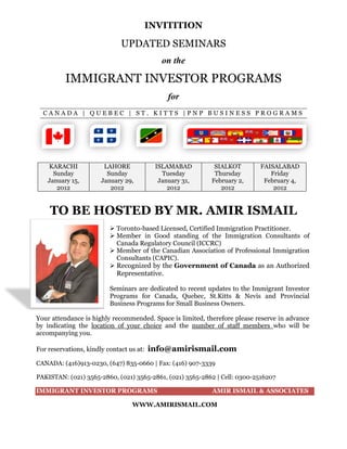 INVITITION
UPDATED SEMINARS
on the
IMMIGRANT INVESTOR PROGRAMS
for
C A N A D A | Q U E B E C | S T . K I T T S | P N P B U S I N E S S P R O G R A M S
KARACHI
Sunday
January 15,
2012
LAHORE
Sunday
January 29,
2012
ISLAMABAD
Tuesday
January 31,
2012
SIALKOT
Thursday
February 2,
2012
FAISALABAD
Friday
February 4,
2012
TO BE HOSTED BY MR. AMIR ISMAIL
 Toronto-based Licensed, Certified Immigration Practitioner.
 Member in Good standing of the Immigration Consultants of
Canada Regulatory Council (ICCRC)
 Member of the Canadian Association of Professional Immigration
Consultants (CAPIC).
 Recognized by the Government of Canada as an Authorized
Representative.
Seminars are dedicated to recent updates to the Immigrant Investor
Programs for Canada, Quebec, St.Kitts & Nevis and Provincial
Business Programs for Small Business Owners.
Your attendance is highly recommended. Space is limited, therefore please reserve in advance
by indicating the location of your choice and the number of staff members who will be
accompanying you.
For reservations, kindly contact us at: info@amirismail.com
CANADA: (416)913-0230, (647) 835-0660 | Fax: (416) 907-3339
PAKISTAN: (021) 3565-2860, (021) 3565-2861, (021) 3565-2862 | Cell: 0300-2516207
IMMIGRANT INVESTOR PROGRAMS AMIR ISMAIL & ASSOCIATES
WWW.AMIRISMAIL.COM
 