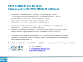 SHFM OVERSEAS Sweden Filial:
Программа БИЗНЕС-ИММИГРАЦИИ в Швецию
Пожалуйста, обратитесь к нам для более подробной информации по нашим услугам в Швеции:
Т: +46 40 668 81 77
E: sweden@shfm-advisors.com
www.shfm-advisors.com
 Разработка индивидуального сценария реализации программы
 Формирование, регистрация компаний , фондов в Швеции и в других
юрисдикциях, эффективное структурирование активов
 Налоговое планирование для холдинговых структур
 Предоставление управляющего директора-резидента
 Подготовка пакета документов для оформления разрешения на работу и
проживание / временного вида на жительство
 Сопровождение процесса подачи и рассмотрения заявления, коммуникация с
Миграционной службой и Консульским отделом Посольства Швеции
 Разработка и реализация мероприятий по адаптации после переезда в Швецию
 Помощь при выборе и покупке объектов жилой и коммерческой недвижимости,
действующих бизнесов и т.п.
 