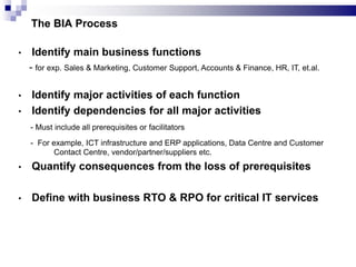 • Identify main business functions
- for exp. Sales & Marketing, Customer Support, Accounts & Finance, HR, IT, et.al.
• Identify major activities of each function
• Identify dependencies for all major activities
- Must include all prerequisites or facilitators
- For example, ICT infrastructure and ERP applications, Data Centre and Customer
Contact Centre, vendor/partner/suppliers etc.
• Quantify consequences from the loss of prerequisites
• Define with business RTO & RPO for critical IT services
The BIA Process
 