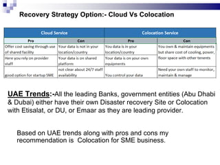 Recovery Strategy Option:- Cloud Vs Colocation
UAE Trends:-All the leading Banks, government entities (Abu Dhabi
& Dubai) either have their own Disaster recovery Site or Colocation
with Etisalat, or DU, or Emaar as they are leading provider.
Based on UAE trends along with pros and cons my
recommendation is Colocation for SME business.
 