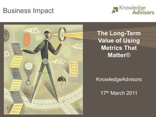 Business Impact


                  The Long-Term
                  Value of Using
                   Metrics That
                     Matter®


                  KnowledgeAdvisors

                   17th March 2011
 