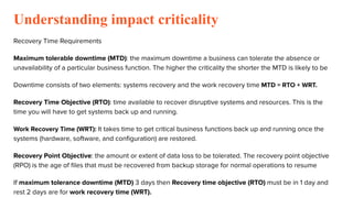 Understanding impact criticality
Recovery Time Requirements
Maximum tolerable downtime (MTD): the maximum downtime a business can tolerate the absence or
unavailability of a particular business function. The higher the criticality the shorter the MTD is likely to be
Downtime consists of two elements: systems recovery and the work recovery time MTD = RTO + WRT.
Recovery Time Objective (RTO): time available to recover disruptive systems and resources. This is the
time you will have to get systems back up and running.
Work Recovery Time (WRT): It takes time to get critical business functions back up and running once the
systems (hardware, software, and conﬁguration) are restored.
Recovery Point Objective: the amount or extent of data loss to be tolerated. The recovery point objective
(RPO) is the age of ﬁles that must be recovered from backup storage for normal operations to resume
If maximum tolerance downtime (MTD) 3 days then Recovery time objective (RTO) must be in 1 day and
rest 2 days are for work recovery time (WRT).
 