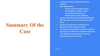 Summary Of the
Case
● In December Morphy Richards HQ was
ﬂooded.
● Risk Identiﬁcation
○ Threat:- Floods (weather event)
○ Vulnerability:- IT System, Data
centers,Key Machinery and
Manufacturing units, Buildings
● Synstar international kicked Morphy Richards
BCP plan into action and recover within 24
hours
● Backup IT system were installed to run
Morphy Richards business system
● The backup was powerful enough to continue
business even after three complete weeks and
was capable to run business in the most
demanded period of the year.
 
