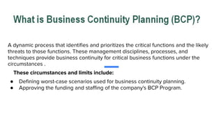 A dynamic process that identiﬁes and prioritizes the critical functions and the likely
threats to those functions. These management disciplines, processes, and
techniques provide business continuity for critical business functions under the
circumstances .
These circumstances and limits include:
● Deﬁning worst-case scenarios used for business continuity planning.
● Approving the funding and staﬃng of the company's BCP Program.
 