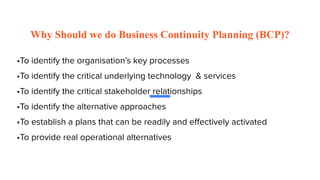 Why Should we do Business Continuity Planning (BCP)?
•To identify the organisation’s key processes
•To identify the critical underlying technology & services
•To identify the critical stakeholder relationships
•To identify the alternative approaches
•To establish a plans that can be readily and eﬀectively activated
•To provide real operational alternatives
 