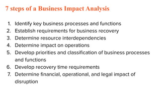 7 steps of a Business Impact Analysis
1. Identify key business processes and functions
2. Establish requirements for business recovery
3. Determine resource interdependencies
4. Determine impact on operations
5. Develop priorities and classiﬁcation of business processes
and functions
6. Develop recovery time requirements
7. Determine ﬁnancial, operational, and legal impact of
disruption
 