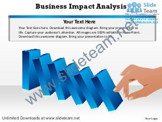Business Impact Analysis

                                      Your Text Here
                                                                                   e t
                                                                      .n
        Your Text Goes here. Download this awesome diagram. Bring your presentation to
        life. Capture your audience’s attention. All images are 100% editable in PowerPoint.



                                                                    m
        Download this awesome diagram. Bring your presentation to life.




                                                     tea
                                         id        e
                              .      s l
                 w          w
               w
Unlimited Downloads at www.slideteam.net                                                       Your Logo
 