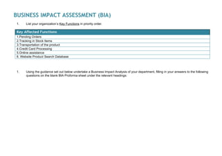  
BUSINESS IMPACT ASSESSMENT (BIA) 
1. List your organization’s ​Key Functions​in priority order.
Key Affected Functions 
1.Pending Orders
2.Tracking in Stock Items
3.Transportation of the product
4.Credit Card Processing
5.Online assistance
6. Website Product Search Database
1. Using the guidance set out below undertake a Business Impact Analysis of your department, filling in your answers to the following
questions on the blank BIA Proforma sheet under the relevant headings:
 