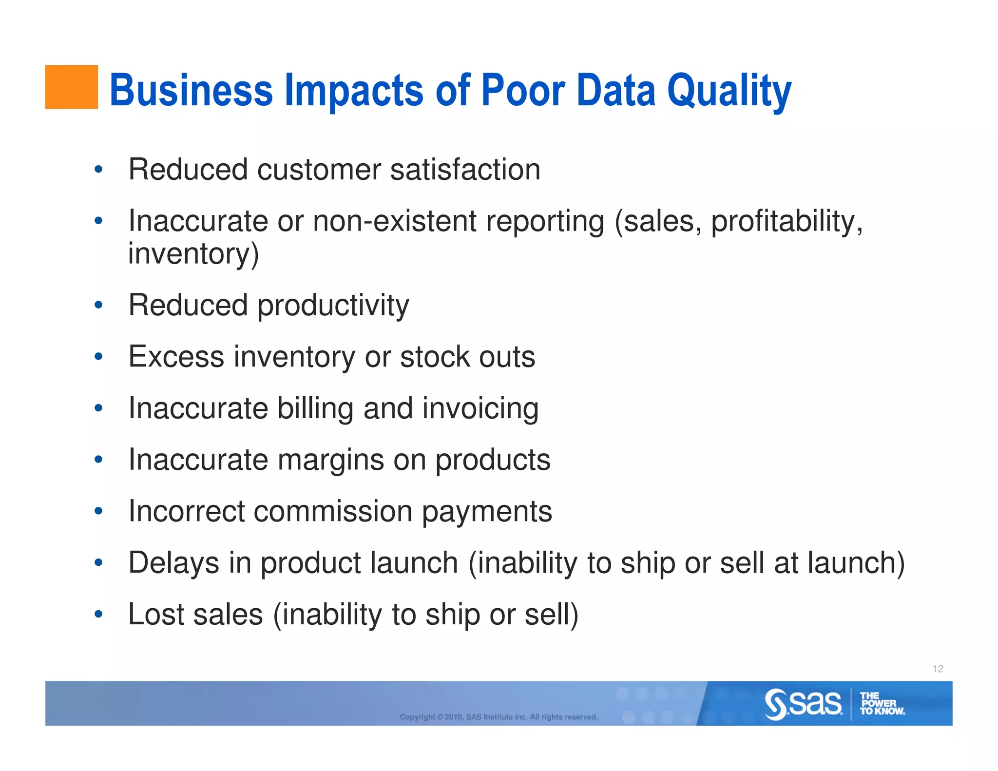 Business Impacts of Poor Data Quality
• Reduced customer satisfaction
• Inaccurate or non-existent reporting (sales, profitability,
  inventory)
• Reduced productivity
• Excess inventory or stock outs
• Inaccurate billing and invoicing
• Inaccurate margins on products
• Incorrect commission payments
• Delays in product launch (inability to ship or sell at launch)
• Lost sales (inability to ship or sell)
                                                                                     12



                         Copyright © 2010, SAS Institute Inc. All rights reserved.
 