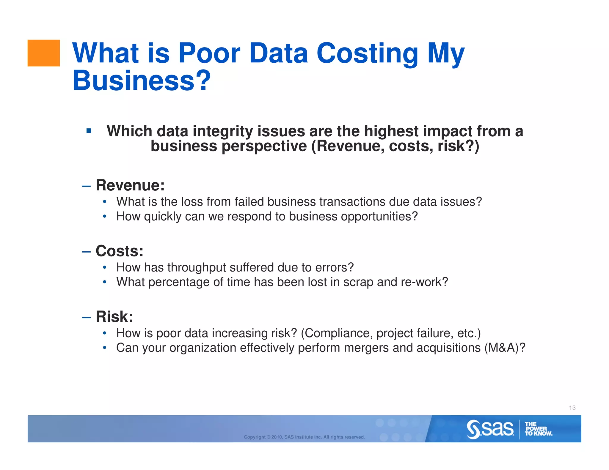 What is Poor Data Costing My
Business?
   Which data integrity issues are the highest impact from a
        business perspective (Revenue, costs, risk?)

– Revenue:
  • What is the loss from failed business transactions due data issues?
  • How quickly can we respond to business opportunities?

– Costs:
  • How has throughput suffered due to errors?
  • What percentage of time has been lost in scrap and re-work?

– Risk:
  • How is poor data increasing risk? (Compliance, project failure, etc.)
  • Can your organization effectively perform mergers and acquisitions (M&A)?



                                                                                       13



                           Copyright © 2010, SAS Institute Inc. All rights reserved.
 