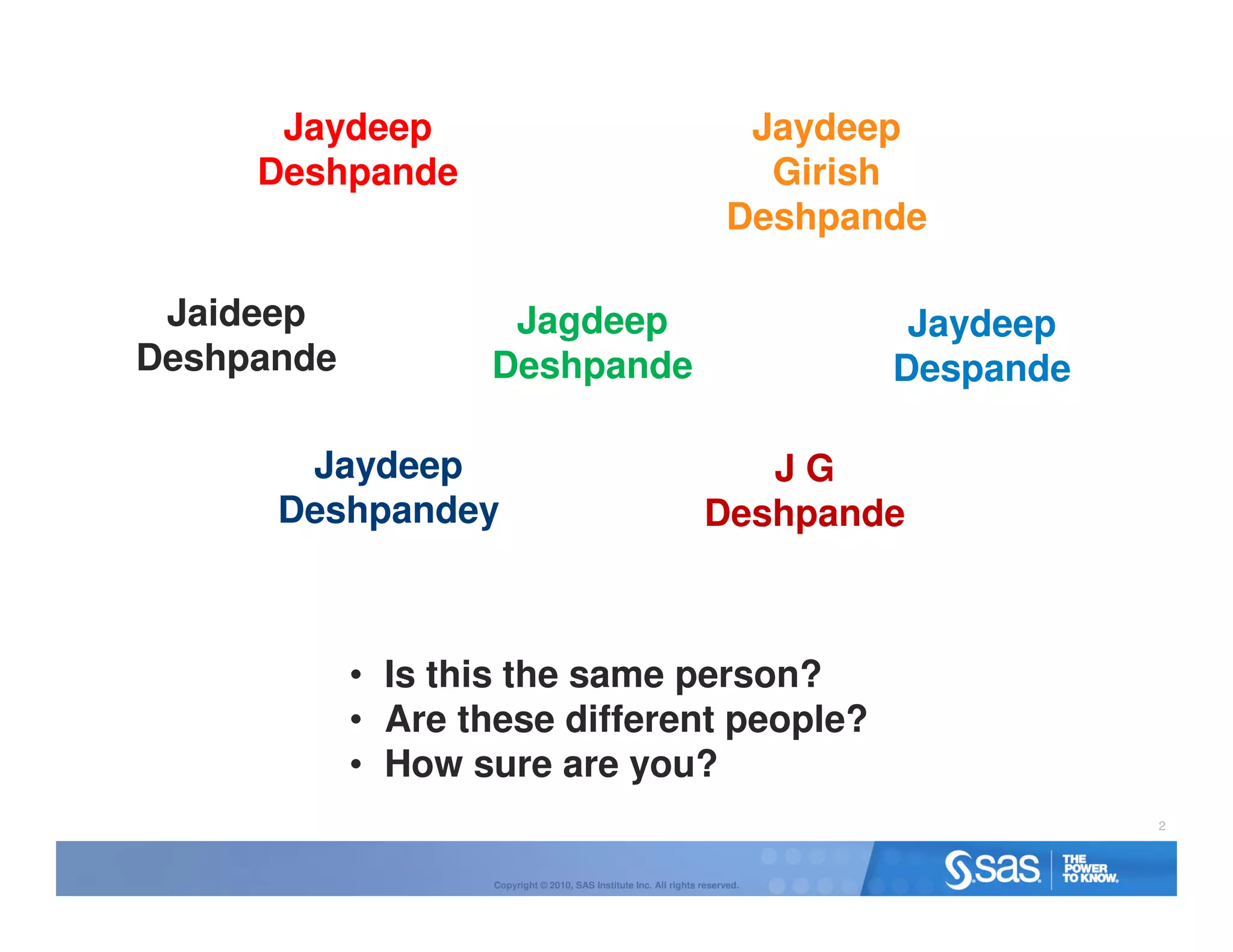 Jaydeep                                                             Jaydeep
     Deshpande                                                             Girish
                                                                         Deshpande

 Jaideep            Jagdeep                                                      Jaydeep
Deshpande          Deshpande                                                    Despande

       Jaydeep                                                         JG
      Deshpandey                                                    Deshpande



            • Is this the same person?
            • Are these different people?
            • How sure are you?
                                                                                           2



                    Copyright © 2010, SAS Institute Inc. All rights reserved.
 