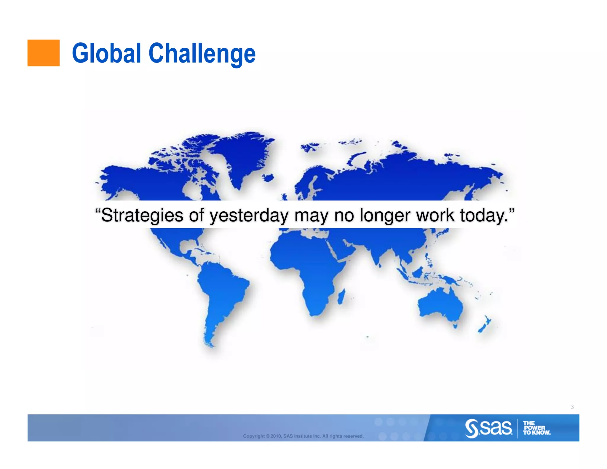 Global Challenge




  “Strategies of yesterday may no longer work today.”




                                                                                3



                    Copyright © 2010, SAS Institute Inc. All rights reserved.
 