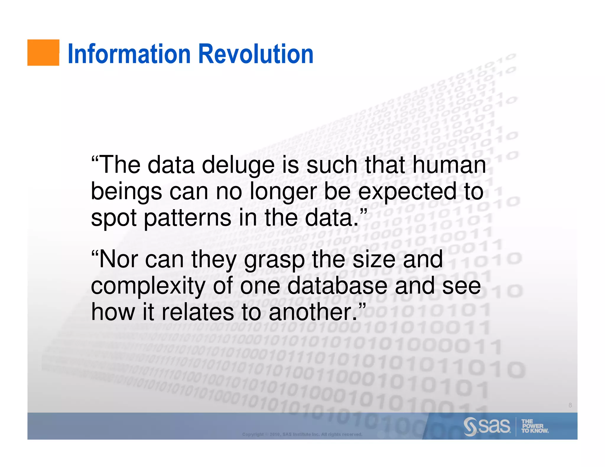 Information Revolution


  “The data deluge is such that human
  beings can no longer be expected to
  spot patterns in the data.”
  “Nor can they grasp the size and
  complexity of one database and see
  how it relates to another.”


                                                                           8



               Copyright © 2010, SAS Institute Inc. All rights reserved.
 