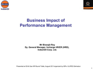 Business Impact of
    Performance Management



                        Mr Biswajit Roy
          Dy. General Manager, Incharge HR/ER (HRD),
                      IndianOil Corp. Ltd.




Presented at Oil & Gas HR Round Table, August 2011organized by ISPe & UPES Dehradun
                                                                                      1
 