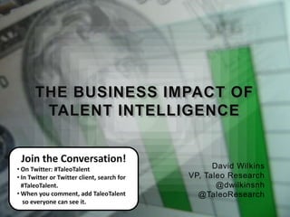 THE BUSINESS IMPACT OF
        TALENT INTELLIGENCE


 Join the Conversation!
• On Twitter: #TaleoTalent                         David Wilkins
• In Twitter or Twitter client, search for   VP, Taleo Research
  #TaleoTalent.                                     @dwilkinsnh
• When you comment, add TaleoTalent            @TaleoResearch
   so everyone can see it.
 