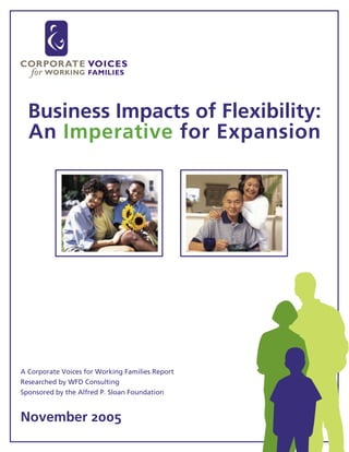 Business Impacts of Flexibility:
  An Imperative for Expansion




A Corporate Voices for Working Families Report
Researched by WFD Consulting
Sponsored by the Alfred P. Sloan Foundation


November 2005
 