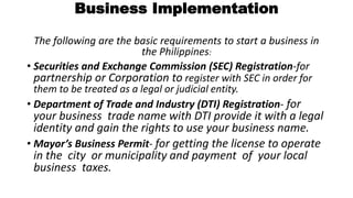 Business Implementation
The following are the basic requirements to start a business in
the Philippines:
• Securities and Exchange Commission (SEC) Registration-for
partnership or Corporation to register with SEC in order for
them to be treated as a legal or judicial entity.
• Department of Trade and Industry (DTI) Registration- for
your business trade name with DTI provide it with a legal
identity and gain the rights to use your business name.
• Mayor’s Business Permit- for getting the license to operate
in the city or municipality and payment of your local
business taxes.
 