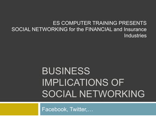 Business Implications of Social Networking  Facebook, Twitter,…  ES COMPUTER TRAINING PRESENTS SOCIAL NETWORKING for the FINANCIAL and Insurance Industries  