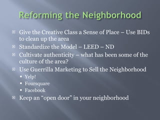 Give the Creative Class a Sense of Place C Use BIDs to clean up the area  Standardize the Model C LEED C ND Cultivate authenticity C what has been some of the culture of the area? Use Guerrilla Marketing to Sell the Neighborhood Yelp! Foursquare  Facebook Keep an open door in your neighborhood 