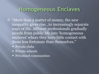  More than a matter of money, the new inequality gives riseto increasingly separate ways of life. Affluent professionals gradually secede from public life into homogeneous enclaves where they have little contact with those less fortunate than themselves. Private clubs  Private schools Privatized communities  