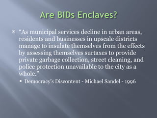  As municipal services decline in urban areas, residents and businesses in upscale districts manage to insulate themselves from the effects by assessing themselves surtaxes to provide private garbage collection, street cleaning, and police protection unavailable to the city as a whole.  Democracys Discontent - Michael Sandel - 1996 
