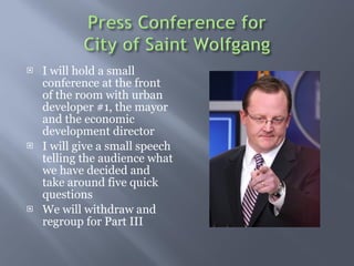 I will hold a small conference at the front of the room with urban developer #1, the mayor and the economic development director  I will give a small speech telling the audience what we have decided and take around five quick questions  We will withdraw and regroup for Part III 