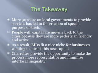 More pressure on local governments to provide services has led to the creation of special purpose districts People with capital are moving back to the cities because they are more pedestrian friendly and active As a result, BIDs fit a nice niche for businesses wanting to attract this new capital  Charrettes provide the opportunity to make the process more representative and minimize interlocal inequality 