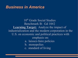 Business in America 10 th  Grade Social Studies Benchmark B:  Gd 10#2 Learning Target:   Analyze the impact of industrialization and the modern corporation in the U.S. on economic and political practices with emphasis on: a.  laissez-faire policies b.  monopolies  c.  standard of living  
