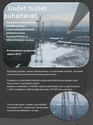 Uudet tuulet
puhaltavat
Suupohjan elinkeinotoimi
kehitt?? puistoja
maanomistajal?ht?isesti
yhdess? kuntien,
energiayhti?iden ja
laitevalmistajien kanssa.



Ensimm?inen tuulipuisto
valmis 2013!




Suupohjan seudulla, rannikon l?heisyydess?, on tuulivoimalle suotuisat olosuhteet;
sopivat tuulet ja turvetuotannosta vapautuneita alueita.

Tavoitteena on k?ynnist?? projektien kautta uutta liiketoimintaa alueelle, jossa
local content huomioidaan laajasti.
Alueella on kehitteill? on 1000MW edest? tuulivoimaloita, eli n. puolet Suomeen
v. 2020 -tavoitteesta. (t?ll? hetkell? rakennettu 197 MW koko suomeen)




Tuulivoimakoulutus alueella k?ynnistet??n
nyt syksyll? 2012 vastaamaan tulevaisuuden
tuulivoima-ammattilaisten tarvetta.
 