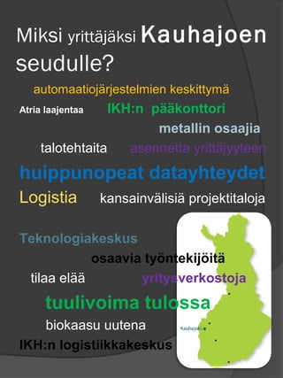 Miksi yritt?j?ksi Kauhajoen
seudulle?
   automaatioj?rjestelmien keskittym?
Atria laajentaa  IKH:n p??konttori
                        metallin osaajia
    talotehtaita    asennetta yritt?jyyteen
huippunopeat datayhteydet
Logistia          kansainv?lisi? projektitaloja

Teknologiakeskus
            osaavia ty?ntekij?it?
 tilaa el??        yritysverkostoja
      tuulivoima tulossa
    biokaasu uutena
IKH:n logistiikkakeskus
 